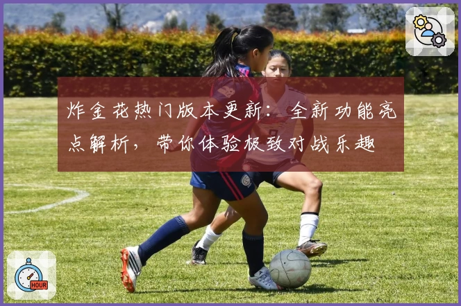 炸金花热门版本更新：全新功能亮点解析，带你体验极致对战乐趣