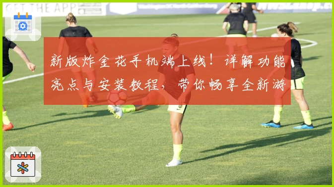 新版炸金花手机端上线！详解功能亮点与安装教程，带你畅享全新游戏体验