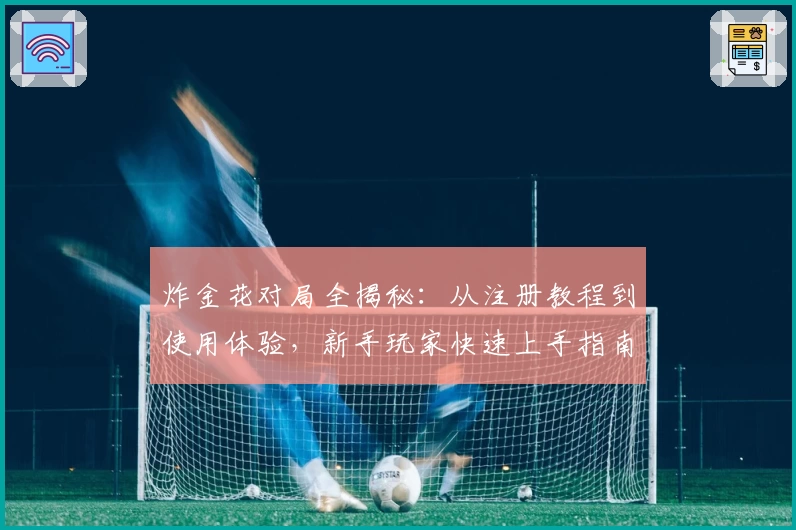 炸金花对局全揭秘：从注册教程到使用体验，新手玩家快速上手指南
