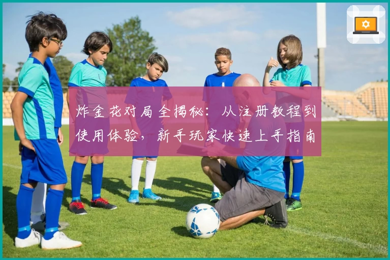 炸金花对局全揭秘：从注册教程到使用体验，新手玩家快速上手指南