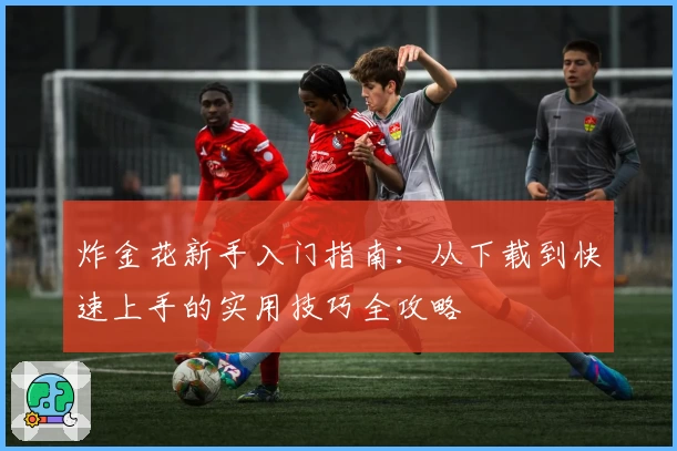 炸金花新手入门指南：从下载到快速上手的实用技巧全攻略