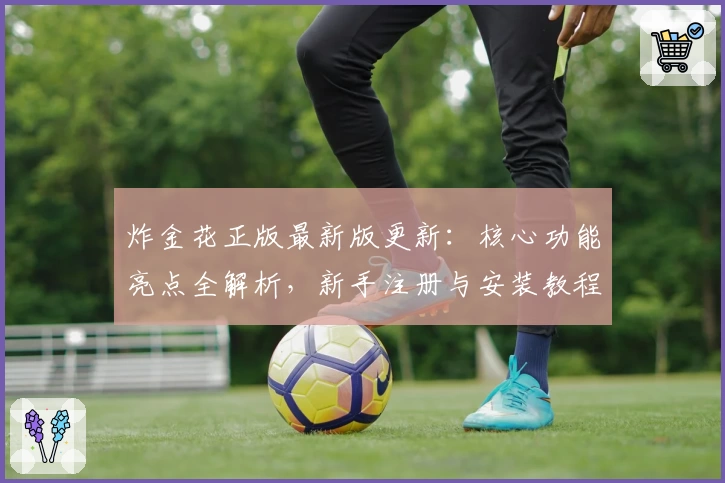 炸金花正版最新版更新：核心功能亮点全解析，新手注册与安装教程一站式指南