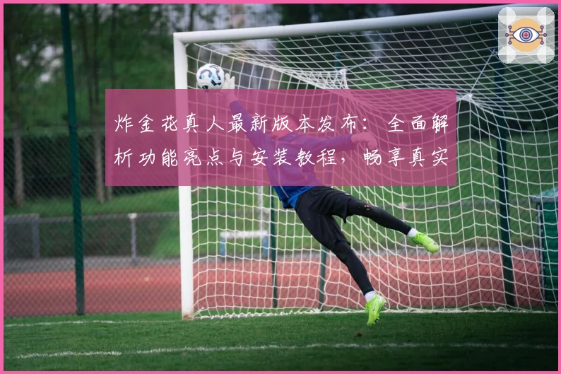 炸金花真人最新版本发布：全面解析功能亮点与安装教程，畅享真实对战新体验