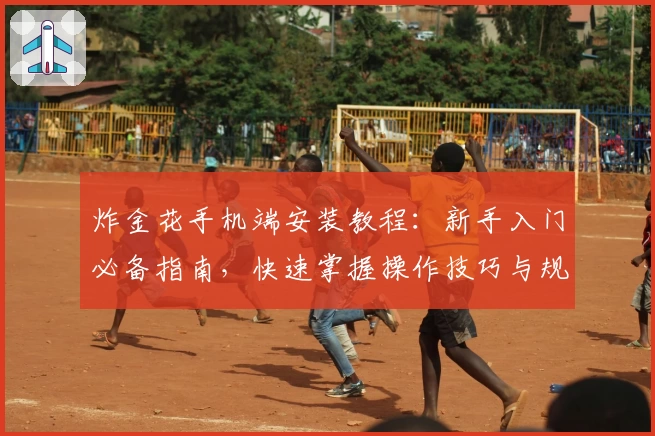 炸金花手机端安装教程:新手入门必备指南,快速掌握操作技巧与规则玩法