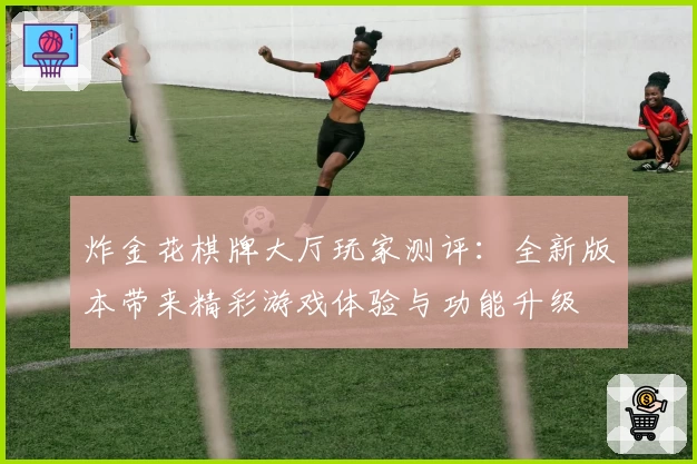 炸金花棋牌大厅玩家测评：全新版本带来精彩游戏体验与功能升级