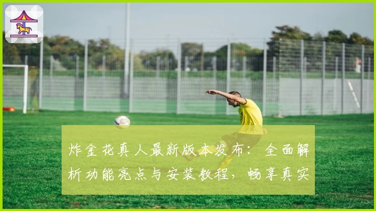 炸金花真人最新版本发布：全面解析功能亮点与安装教程，畅享真实对战新体验