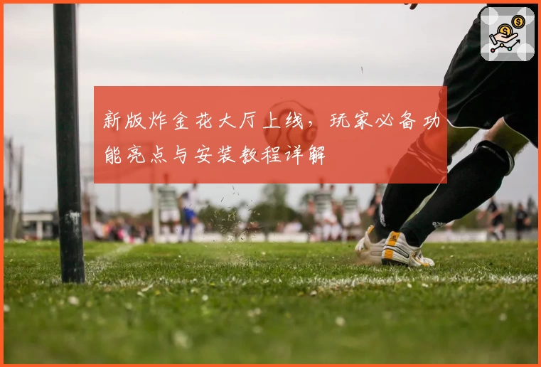 新版炸金花大厅上线，玩家必备功能亮点与安装教程详解