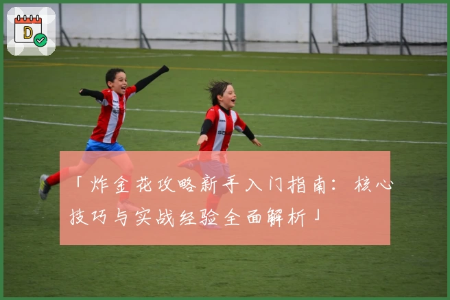 「炸金花攻略新手入门指南：核心技巧与实战经验全面解析」
